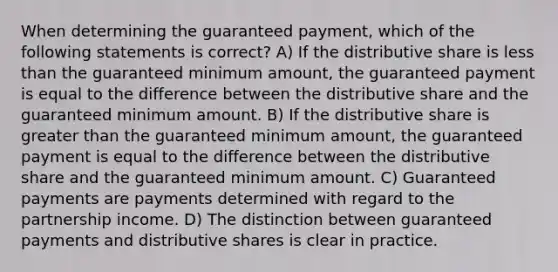 When determining the guaranteed payment, which of the following statements is correct? A) If the distributive share is less than the guaranteed minimum amount, the guaranteed payment is equal to the difference between the distributive share and the guaranteed minimum amount. B) If the distributive share is greater than the guaranteed minimum amount, the guaranteed payment is equal to the difference between the distributive share and the guaranteed minimum amount. C) Guaranteed payments are payments determined with regard to the partnership income. D) The distinction between guaranteed payments and distributive shares is clear in practice.