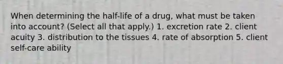 When determining the half-life of a drug, what must be taken into account? (Select all that apply.) 1. excretion rate 2. client acuity 3. distribution to the tissues 4. rate of absorption 5. client self-care ability