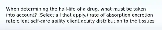 When determining the half-life of a drug, what must be taken into account? (Select all that apply.) rate of absorption excretion rate client self-care ability client acuity distribution to the tissues