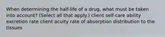 When determining the half-life of a drug, what must be taken into account? (Select all that apply.) client self-care ability excretion rate client acuity rate of absorption distribution to the tissues