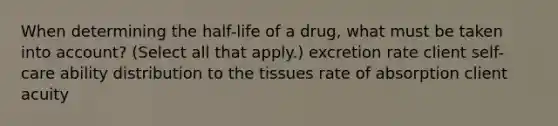 When determining the half-life of a drug, what must be taken into account? (Select all that apply.) excretion rate client self-care ability distribution to the tissues rate of absorption client acuity