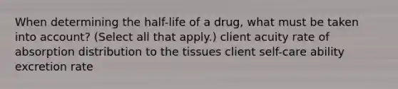 When determining the half-life of a drug, what must be taken into account? (Select all that apply.) client acuity rate of absorption distribution to the tissues client self-care ability excretion rate