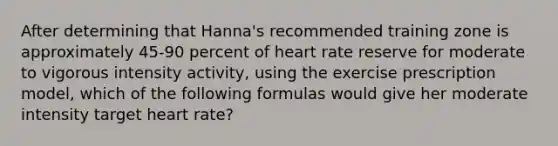 After determining that Hanna's recommended training zone is approximately 45-90 percent of heart rate reserve for moderate to vigorous intensity activity, using the exercise prescription model, which of the following formulas would give her moderate intensity target heart rate?