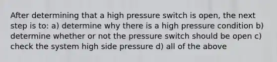 After determining that a high pressure switch is open, the next step is to: a) determine why there is a high pressure condition b) determine whether or not the pressure switch should be open c) check the system high side pressure d) all of the above