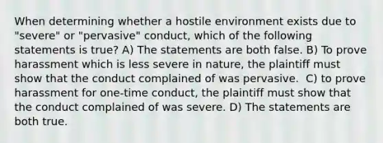 When determining whether a hostile environment exists due to "severe" or "pervasive" conduct, which of the following statements is true?​ A) The statements are both false. B) To prove harassment which is less severe in nature, the plaintiff must show that the conduct complained of was pervasive. ​ C) to prove harassment for one-time conduct, the plaintiff must show that the conduct complained of was severe. D) The statements are both true.