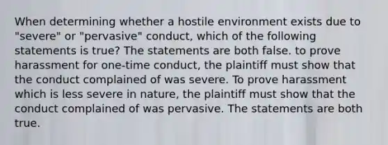 When determining whether a hostile environment exists due to "severe" or "pervasive" conduct, which of the following statements is true?​ The statements are both false. ​to prove harassment for one-time conduct, the plaintiff must show that the conduct complained of was severe. To prove harassment which is less severe in nature, the plaintiff must show that the conduct complained of was pervasive. The statements are both true.