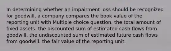 In determining whether an impairment loss should be recognized for goodwill, a company compares the book value of the reporting unit with Multiple choice question. the total amount of fixed assets. the discounted sum of estimated cash flows from goodwill. the undiscounted sum of estimated future cash flows from goodwill. the fair value of the reporting unit.