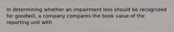 In determining whether an impairment loss should be recognized for goodwill, a company compares the book value of the reporting unit with