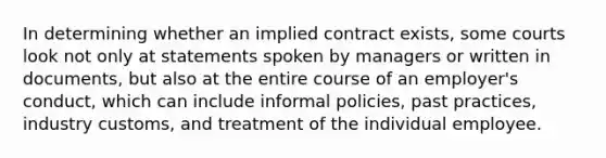 In determining whether an implied contract exists, some courts look not only at statements spoken by managers or written in documents, but also at the entire course of an employer's conduct, which can include informal policies, past practices, industry customs, and treatment of the individual employee.