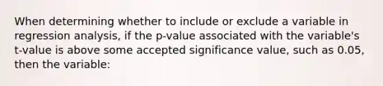 When determining whether to include or exclude a variable in regression analysis, if the p-value associated with the variable's t-value is above some accepted significance value, such as 0.05, then the variable: