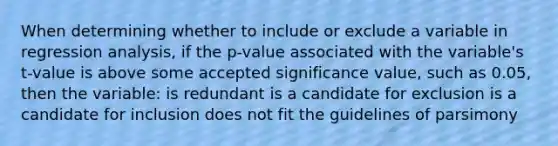 When determining whether to include or exclude a variable in regression analysis, if the p-value associated with the variable's t-value is above some accepted significance value, such as 0.05, then the variable: is redundant is a candidate for exclusion is a candidate for inclusion does not fit the guidelines of parsimony