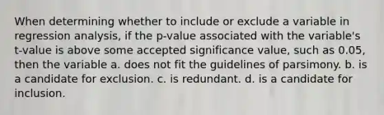 When determining whether to include or exclude a variable in regression analysis, if the p-value associated with the variable's t-value is above some accepted significance value, such as 0.05, then the variable a. does not fit the guidelines of parsimony. b. is a candidate for exclusion. c. is redundant. d. is a candidate for inclusion.