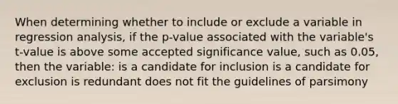 When determining whether to include or exclude a variable in regression analysis, if the p-value associated with the variable's t-value is above some accepted significance value, such as 0.05, then the variable: is a candidate for inclusion is a candidate for exclusion is redundant does not fit the guidelines of parsimony