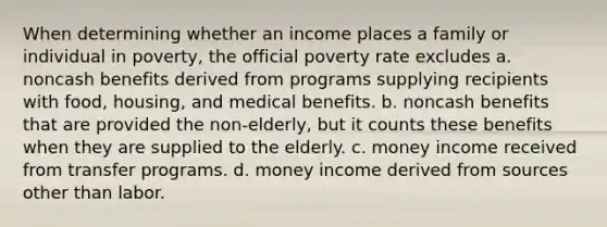 When determining whether an income places a family or individual in poverty, the official poverty rate excludes a. noncash benefits derived from programs supplying recipients with food, housing, and medical benefits. b. noncash benefits that are provided the non-elderly, but it counts these benefits when they are supplied to the elderly. c. money income received from transfer programs. d. money income derived from sources other than labor.