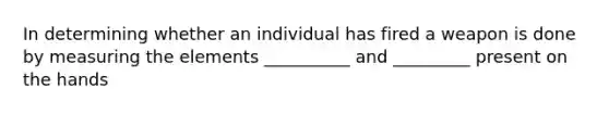 In determining whether an individual has fired a weapon is done by measuring the elements __________ and _________ present on the hands