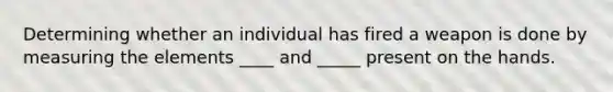 Determining whether an individual has fired a weapon is done by measuring the elements ____ and _____ present on the hands.