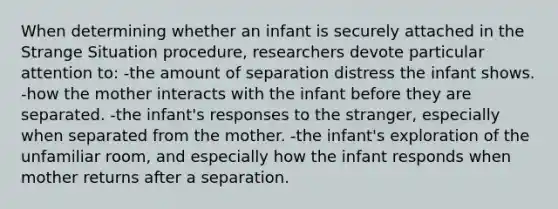 When determining whether an infant is securely attached in the Strange Situation procedure, researchers devote particular attention to: -the amount of separation distress the infant shows. -how the mother interacts with the infant before they are separated. -the infant's responses to <a href='https://www.questionai.com/knowledge/kxR4bnf3nY-the-stranger' class='anchor-knowledge'>the stranger</a>, especially when separated from the mother. -the infant's exploration of the unfamiliar room, and especially how the infant responds when mother returns after a separation.