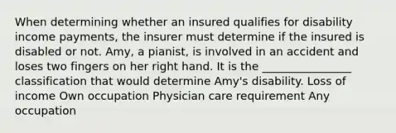 When determining whether an insured qualifies for disability income payments, the insurer must determine if the insured is disabled or not. Amy, a pianist, is involved in an accident and loses two fingers on her right hand. It is the ________________ classification that would determine Amy's disability. Loss of income Own occupation Physician care requirement Any occupation