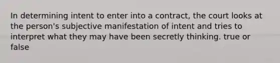 In determining intent to enter into a contract, the court looks at the person's subjective manifestation of intent and tries to interpret what they may have been secretly thinking. true or false