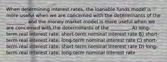 When determining interest rates, the loanable funds model is more useful when we are concerned with the determinants of the ________, and the money market model is more useful when we are concerned with the determinants of the ________. A) long-term real interest rate; short-term nominal interest rate B) short-term real interest rate; long-term nominal interest rate C) short-term real interest rate; short-term nominal interest rate D) long-term real interest rate; long-term nominal interest rate