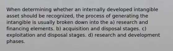 When determining whether an internally developed intangible asset should be recognized, the process of generating the intangible is usually broken down into the a) research and financing elements. b) acquisition and disposal stages. c) exploitation and disposal stages. d) research and development phases.