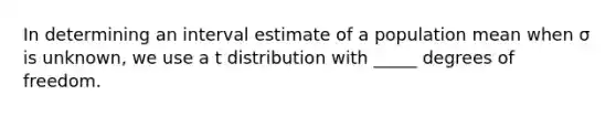 In determining an interval estimate of a population mean when σ is unknown, we use a t distribution with _____ degrees of freedom.