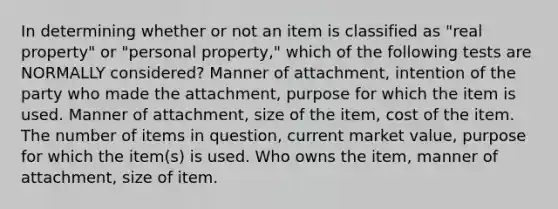 In determining whether or not an item is classified as "real property" or "personal property," which of the following tests are NORMALLY considered? Manner of attachment, intention of the party who made the attachment, purpose for which the item is used. Manner of attachment, size of the item, cost of the item. The number of items in question, current market value, purpose for which the item(s) is used. Who owns the item, manner of attachment, size of item.