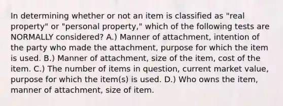 In determining whether or not an item is classified as "real property" or "personal property," which of the following tests are NORMALLY considered? A.) Manner of attachment, intention of the party who made the attachment, purpose for which the item is used. B.) Manner of attachment, size of the item, cost of the item. C.) The number of items in question, current market value, purpose for which the item(s) is used. D.) Who owns the item, manner of attachment, size of item.