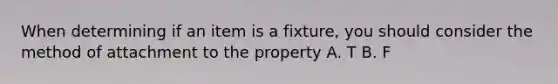 When determining if an item is a fixture, you should consider the method of attachment to the property A. T B. F