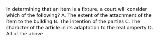 In determining that an item is a fixture, a court will consider which of the following? A. The extent of the attachment of the item to the building B. The intention of the parties C. The character of the article in its adaptation to the real property D. All of the above