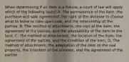 When determining if an item is a fixture, a court of law will apply which of the following tests? A. The permanence of the item, the purchase and sale agreement, the right of the annexor to choose what to leave or take upon sale, and the relationship of the parties. B. The method of attachment, the cost of the item, the agreement of the parties, and the adaptability of the item to the land. C. The method of attachment, the location of the item, the agreement of the parties, and the condition of the item. D. The method of attachment, the adaptation of the item to the real property, the intention of the annexor, and the agreement of the parties.