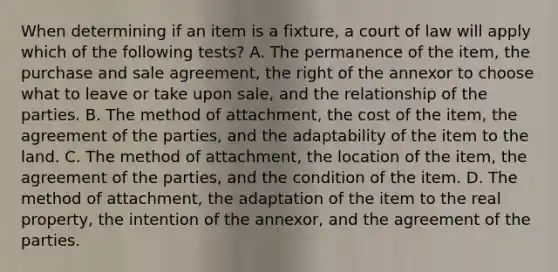 When determining if an item is a fixture, a court of law will apply which of the following tests? A. The permanence of the item, the purchase and sale agreement, the right of the annexor to choose what to leave or take upon sale, and the relationship of the parties. B. The method of attachment, the cost of the item, the agreement of the parties, and the adaptability of the item to the land. C. The method of attachment, the location of the item, the agreement of the parties, and the condition of the item. D. The method of attachment, the adaptation of the item to the real property, the intention of the annexor, and the agreement of the parties.