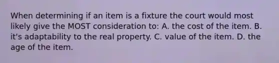 When determining if an item is a fixture the court would most likely give the MOST consideration to: A. the cost of the item. B. it's adaptability to the real property. C. value of the item. D. the age of the item.