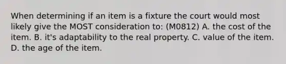 When determining if an item is a fixture the court would most likely give the MOST consideration to: (M0812) A. the cost of the item. B. it's adaptability to the real property. C. value of the item. D. the age of the item.