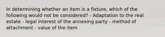 In determining whether an item is a fixture, which of the following would not be considered? - Adaptation to the real estate - legal interest of the annexing party - method of attachment - value of the item