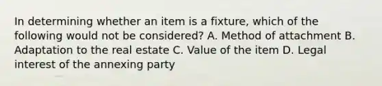 In determining whether an item is a fixture, which of the following would not be considered? A. Method of attachment B. Adaptation to the real estate C. Value of the item D. Legal interest of the annexing party