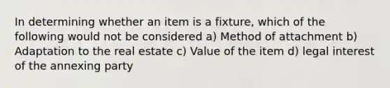 In determining whether an item is a fixture, which of the following would not be considered a) Method of attachment b) Adaptation to the real estate c) Value of the item d) legal interest of the annexing party