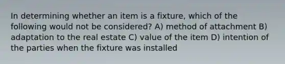 In determining whether an item is a fixture, which of the following would not be considered? A) method of attachment B) adaptation to the real estate C) value of the item D) intention of the parties when the fixture was installed