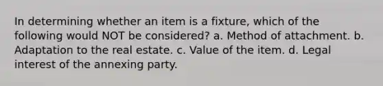 In determining whether an item is a fixture, which of the following would NOT be considered? a. Method of attachment. b. Adaptation to the real estate. c. Value of the item. d. Legal interest of the annexing party.