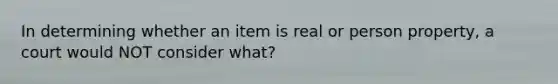 In determining whether an item is real or person property, a court would NOT consider what?