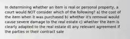 In determining whether an item is real or personal property, a court would NOT consider which of the following? a) the cost of the item when it was purchased b) whether it's removal would cause severe damage to the real estate c) whether the item is clearly adapted to the real estate d) any relevant agreement if the parties in their contract sale