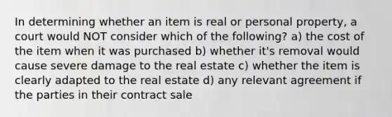 In determining whether an item is real or personal property, a court would NOT consider which of the following? a) the cost of the item when it was purchased b) whether it's removal would cause severe damage to the real estate c) whether the item is clearly adapted to the real estate d) any relevant agreement if the parties in their contract sale