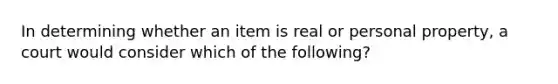 In determining whether an item is real or personal property, a court would consider which of the following?