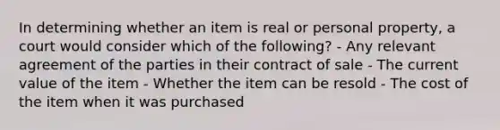 In determining whether an item is real or personal property, a court would consider which of the following? - Any relevant agreement of the parties in their contract of sale - The current value of the item - Whether the item can be resold - The cost of the item when it was purchased