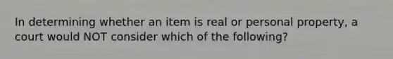 In determining whether an item is real or personal property, a court would NOT consider which of the following?