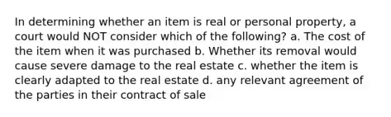 In determining whether an item is real or personal property, a court would NOT consider which of the following? a. The cost of the item when it was purchased b. Whether its removal would cause severe damage to the real estate c. whether the item is clearly adapted to the real estate d. any relevant agreement of the parties in their contract of sale