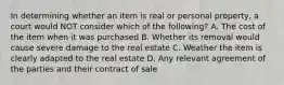 In determining whether an item is real or personal property, a court would NOT consider which of the following? A. The cost of the item when it was purchased B. Whether its removal would cause severe damage to the real estate C. Weather the item is clearly adapted to the real estate D. Any relevant agreement of the parties and their contract of sale