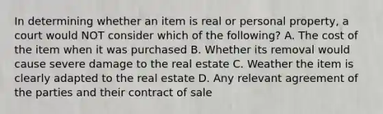 In determining whether an item is real or personal property, a court would NOT consider which of the following? A. The cost of the item when it was purchased B. Whether its removal would cause severe damage to the real estate C. Weather the item is clearly adapted to the real estate D. Any relevant agreement of the parties and their contract of sale