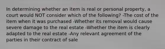 In determining whether an item is real or personal property, a court would NOT consider which of the following? -The cost of the item when it was purchased -Whether its removal would cause severe damage to the real estate -Whether the item is clearly adapted to the real estate -Any relevant agreement of the parties in their contract of sale