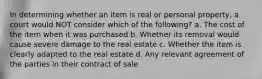 In determining whether an item is real or personal property, a court would NOT consider which of the following? a. The cost of the item when it was purchased b. Whether its removal would cause severe damage to the real estate c. Whether the item is clearly adapted to the real estate d. Any relevant agreement of the parties in their contract of sale